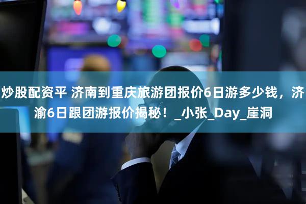 炒股配资平 济南到重庆旅游团报价6日游多少钱，济渝6日跟团游报价揭秘！_小张_Day_崖洞