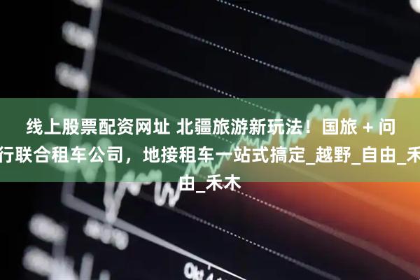 线上股票配资网址 北疆旅游新玩法！国旅 + 问疆行联合租车公司，地接租车一站式搞定_越野_自由_禾木