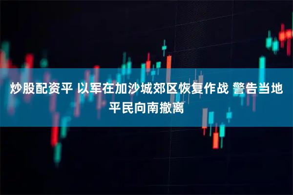 炒股配资平 以军在加沙城郊区恢复作战 警告当地平民向南撤离