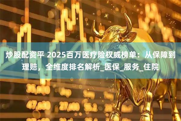炒股配资平 2025百万医疗险权威榜单：从保障到理赔，全维度排名解析_医保_服务_住院