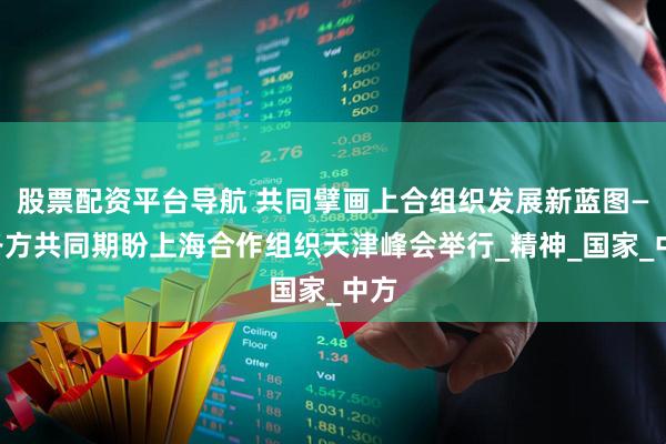 股票配资平台导航 共同擘画上合组织发展新蓝图——各方共同期盼上海合作组织天津峰会举行_精神_国家_中方