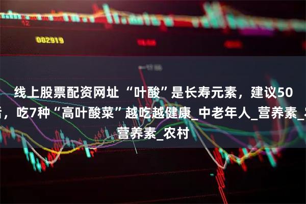 线上股票配资网址 “叶酸”是长寿元素，建议50岁后，吃7种“高叶酸菜”越吃越健康_中老年人_营养素_农村