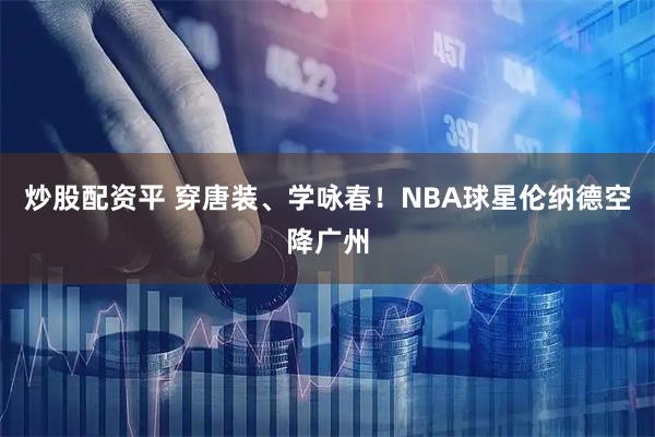 炒股配资平 穿唐装、学咏春！NBA球星伦纳德空降广州