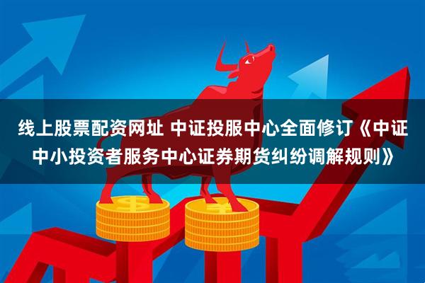 线上股票配资网址 中证投服中心全面修订《中证中小投资者服务中心证券期货纠纷调解规则》
