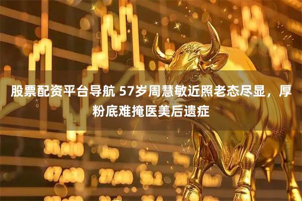 股票配资平台导航 57岁周慧敏近照老态尽显,厚粉底难掩医美后遗症