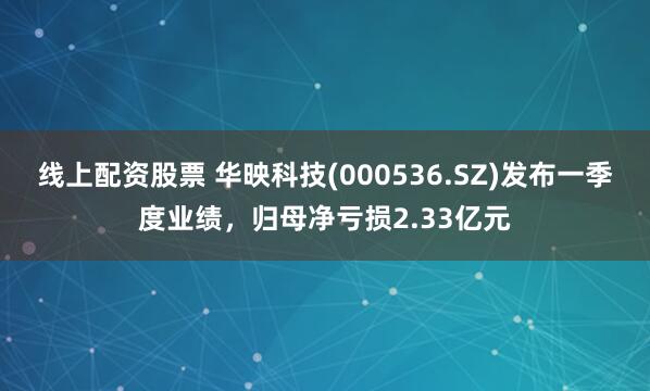 线上配资股票 华映科技(000536.SZ)发布一季度业绩，归母净亏损2.33亿元