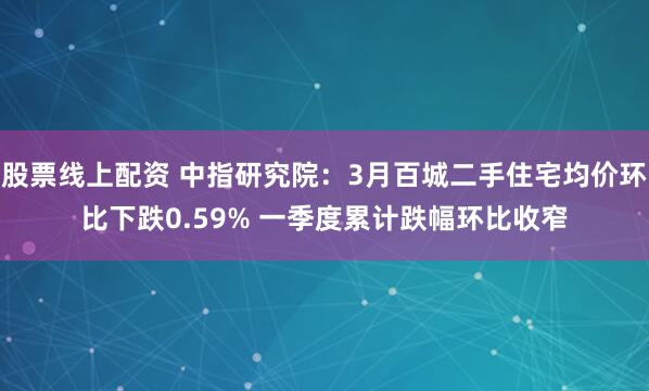 股票线上配资 中指研究院：3月百城二手住宅均价环比下跌0.59% 一季度累计跌幅环比收窄