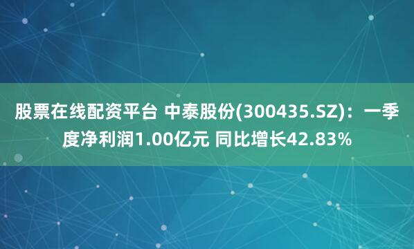 股票在线配资平台 中泰股份(300435.SZ)：一季度净利润1.00亿元 同比增长42.83%