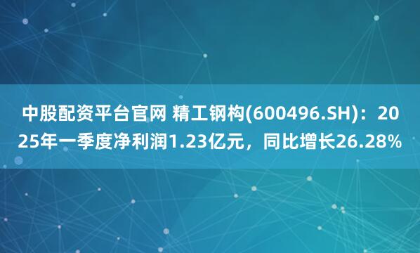 中股配资平台官网 精工钢构(600496.SH)：2025年一季度净利润1.23亿元，同比增长26.28%