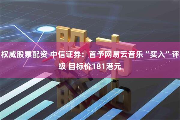 权威股票配资 中信证券：首予网易云音乐“买入”评级 目标价181港元