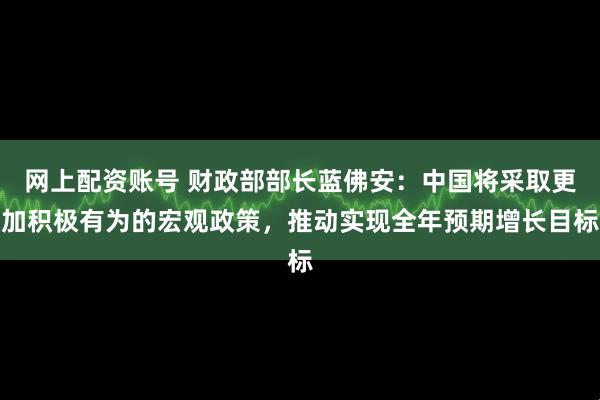 网上配资账号 财政部部长蓝佛安：中国将采取更加积极有为的宏观政策，推动实现全年预期增长目标