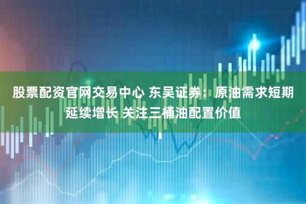 股票配资官网交易中心 东吴证券：原油需求短期延续增长 关注三桶油配置价值