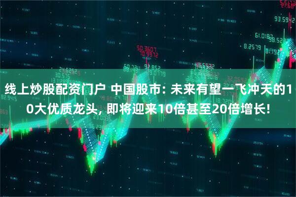 线上炒股配资门户 中国股市: 未来有望一飞冲天的10大优质龙头, 即将迎来10倍甚至20倍增长!