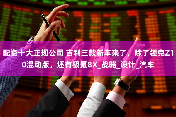 配资十大正规公司 吉利三款新车来了，除了领克Z10混动版，还有极氪8X_战略_设计_汽车