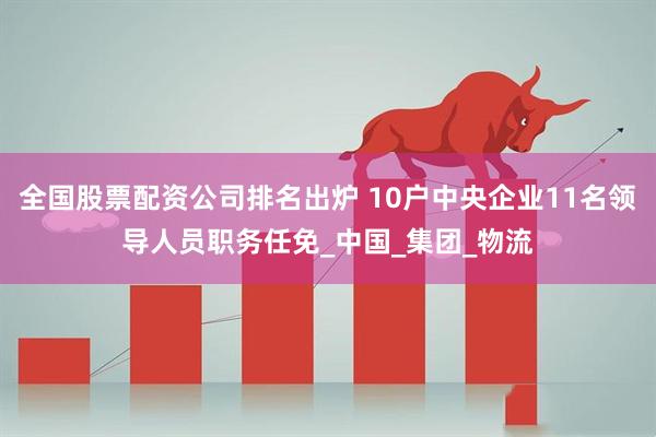 全国股票配资公司排名出炉 10户中央企业11名领导人员职务任免_中国_集团_物流