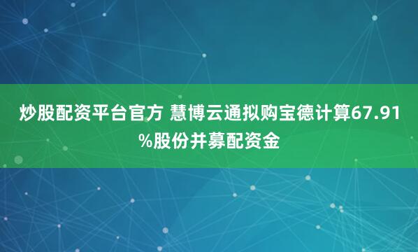 炒股配资平台官方 慧博云通拟购宝德计算67.91%股份并募配资金