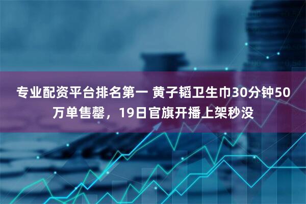 专业配资平台排名第一 黄子韬卫生巾30分钟50万单售罄，19日官旗开播上架秒没