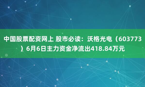 中国股票配资网上 股市必读：沃格光电（603773）6月6日主力资金净流出418.84万元