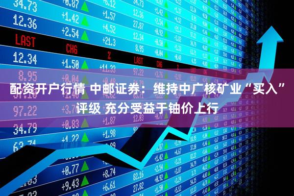 配资开户行情 中邮证券：维持中广核矿业“买入”评级 充分受益于铀价上行