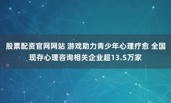 股票配资官网网站 游戏助力青少年心理疗愈 全国现存心理咨询相关企业超13.5万家