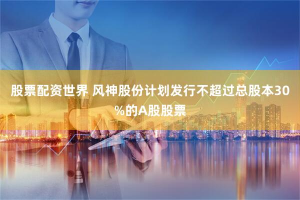 股票配资世界 风神股份计划发行不超过总股本30%的A股股票