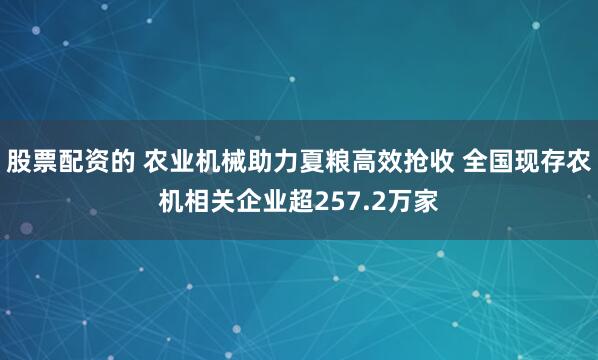 股票配资的 农业机械助力夏粮高效抢收 全国现存农机相关企业超257.2万家