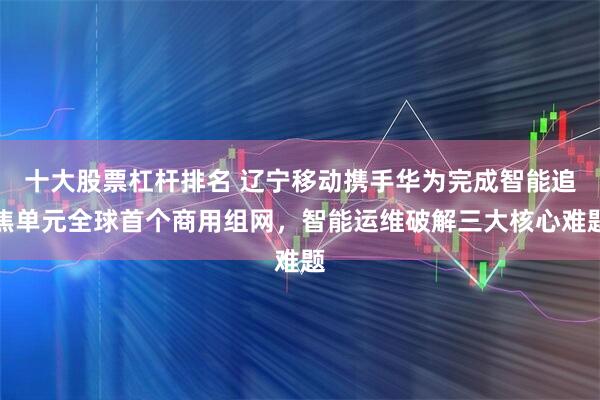 十大股票杠杆排名 辽宁移动携手华为完成智能追焦单元全球首个商用组网，智能运维破解三大核心难题