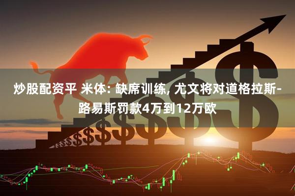 炒股配资平 米体: 缺席训练, 尤文将对道格拉斯-路易斯罚款4万到12万欧