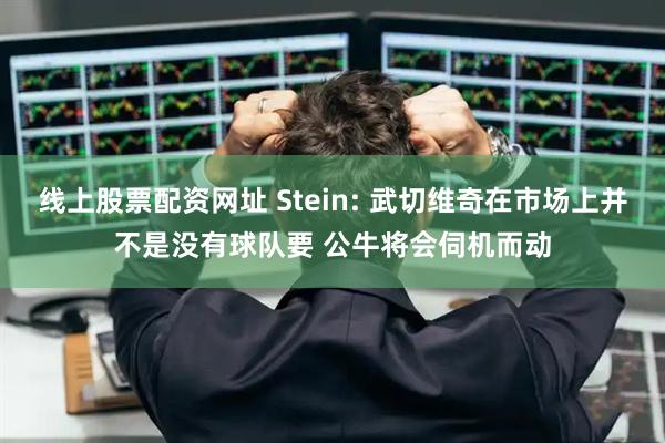 线上股票配资网址 Stein: 武切维奇在市场上并不是没有球队要 公牛将会伺机而动