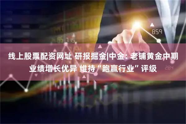 线上股票配资网址 研报掘金|中金: 老铺黄金中期业绩增长优异 维持“跑赢行业”评级