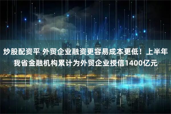 炒股配资平 外贸企业融资更容易成本更低！上半年我省金融机构累计为外贸企业授信1400亿元
