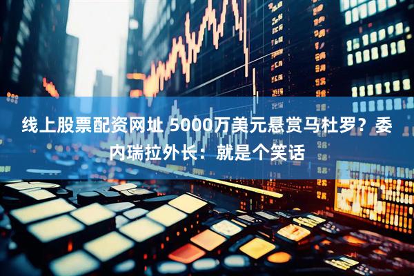 线上股票配资网址 5000万美元悬赏马杜罗？委内瑞拉外长：就是个笑话