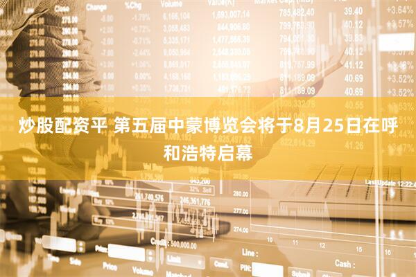 炒股配资平 第五届中蒙博览会将于8月25日在呼和浩特启幕