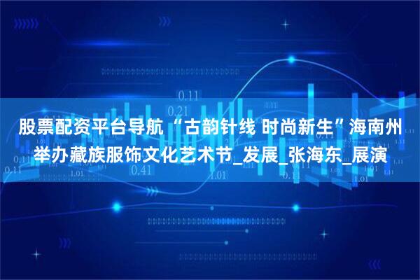 股票配资平台导航 “古韵针线 时尚新生”海南州举办藏族服饰文化艺术节_发展_张海东_展演