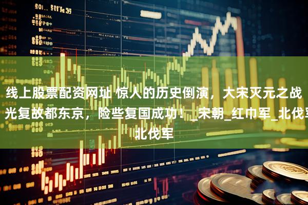 线上股票配资网址 惊人的历史倒演，大宋灭元之战，光复故都东京，险些复国成功！_宋朝_红巾军_北伐军