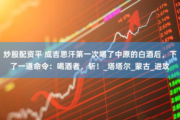 炒股配资平 成吉思汗第一次喝了中原的白酒后，下了一道命令：喝酒者，斩！_塔塔尔_蒙古_进攻