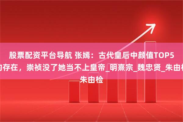 股票配资平台导航 张嫣：古代皇后中颜值TOP5的存在，崇祯没了她当不上皇帝_明熹宗_魏忠贤_朱由检