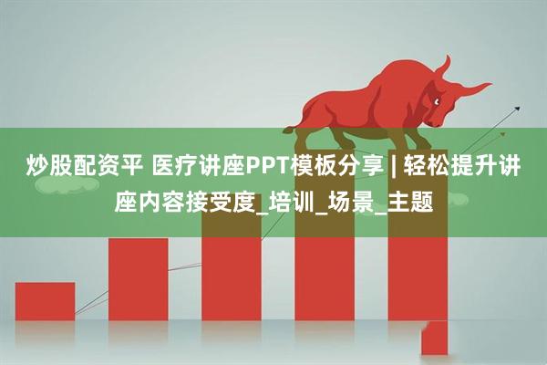 炒股配资平 医疗讲座PPT模板分享 | 轻松提升讲座内容接受度_培训_场景_主题
