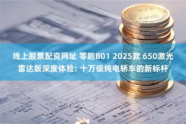 线上股票配资网址 零跑B01 2025款 650激光雷达版深度体验: 十万级纯电轿车的新标杆