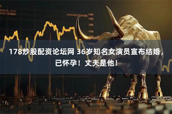 178炒股配资论坛网 36岁知名女演员宣布结婚，已怀孕！丈夫是他！