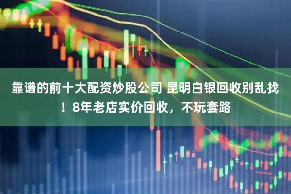 靠谱的前十大配资炒股公司 昆明白银回收别乱找!8年老店实价回收,不玩套路